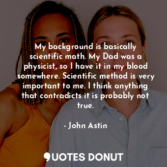 My background is basically scientific math. My Dad was a physicist, so I have it in my blood somewhere. Scientific method is very important to me. I think anything that contradicts it is probably not true.