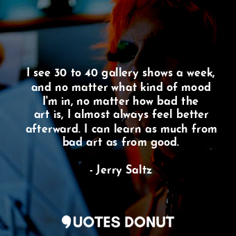  I see 30 to 40 gallery shows a week, and no matter what kind of mood I&#39;m in,... - Jerry Saltz - Quotes Donut