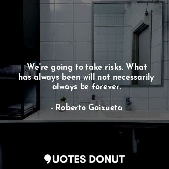 We&#39;re going to take risks. What has always been will not necessarily always be forever.