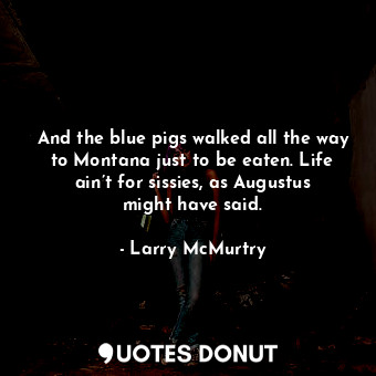 And the blue pigs walked all the way to Montana just to be eaten. Life ain’t for sissies, as Augustus might have said.