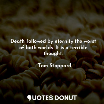 Death followed by eternity the worst of both worlds. It is a terrible thought.