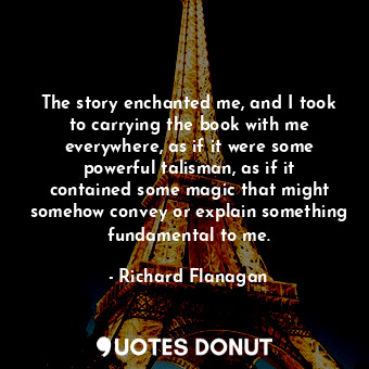  The story enchanted me, and I took to carrying the book with me everywhere, as i... - Richard Flanagan - Quotes Donut