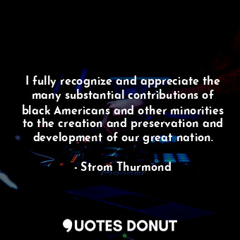 I fully recognize and appreciate the many substantial contributions of black Americans and other minorities to the creation and preservation and development of our great nation.