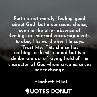 Faith is not merely “feeling good about God” but a conscious choice, even in the utter absence of feelings or external encouragements to obey His word when He says, “Trust Me.” This choice has nothing to do with mood but is a deliberate act of laying hold of the character of God whom circumstances never change.
