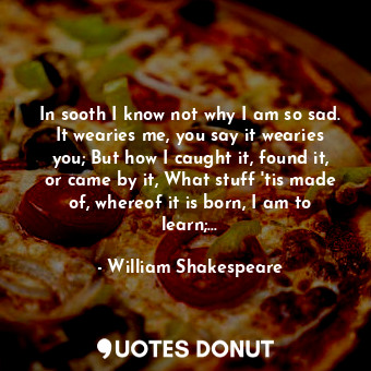 In sooth I know not why I am so sad. It wearies me, you say it wearies you; But how I caught it, found it, or came by it, What stuff 'tis made of, whereof it is born, I am to learn;...