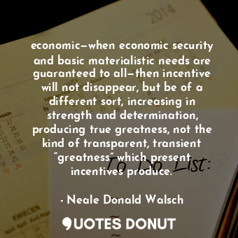 economic—when economic security and basic materialistic needs are guaranteed to all—then incentive will not disappear, but be of a different sort, increasing in strength and determination, producing true greatness, not the kind of transparent, transient “greatness” which present incentives produce.