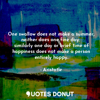 One swallow does not make a summer, neither does one fine day;  similarly one day or brief time of happiness does not make a person entirely happy.
