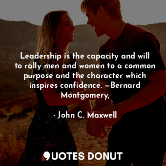 Leadership is the capacity and will to rally men and women to a common purpose and the character which inspires confidence. —Bernard Montgomery,