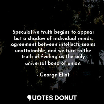 Speculative truth begins to appear but a shadow of individual minds, agreement between intellects seems unattainable, and we turn to the truth of feeling as the only universal bond of union.