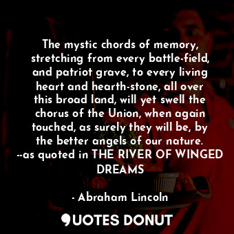 The mystic chords of memory, stretching from every battle-field, and patriot grave, to every living heart and hearth-stone, all over this broad land, will yet swell the chorus of the Union, when again touched, as surely they will be, by the better angels of our nature. --as quoted in THE RIVER OF WINGED DREAMS