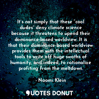 It’s not simply that these “cool dudes” deny climate science because it threatens to upend their dominance-based worldview. It is that their dominance-based worldview provides them with the intellectual tools to write off huge swaths of humanity, and indeed, to rationalize profiting from the meltdown.