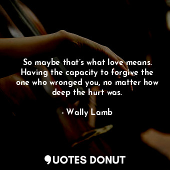  So maybe that’s what love means. Having the capacity to forgive the one who wron... - Wally Lamb - Quotes Donut