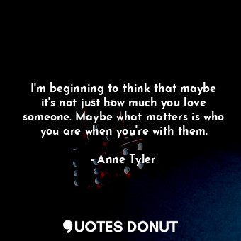 I'm beginning to think that maybe it's not just how much you love someone. Maybe what matters is who you are when you're with them.