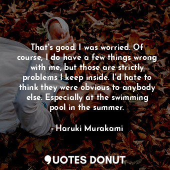 That's good. I was worried. Of course, I do have a few things wrong with me, but those are strictly problems I keep inside. I'd hate to think they were obvious to anybody else. Especially at the swimming pool in the summer.