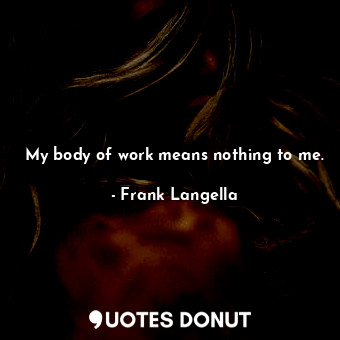 My body of work means nothing to me.