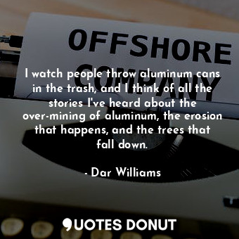 I watch people throw aluminum cans in the trash, and I think of all the stories I&#39;ve heard about the over-mining of aluminum, the erosion that happens, and the trees that fall down.