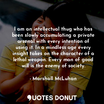 I am an intellectual thug who has been slowly accumulating a private arsenal with every intention of using it. In a mindless age every insight takes on the character of a lethal weapon. Every man of good will is the enemy of society.