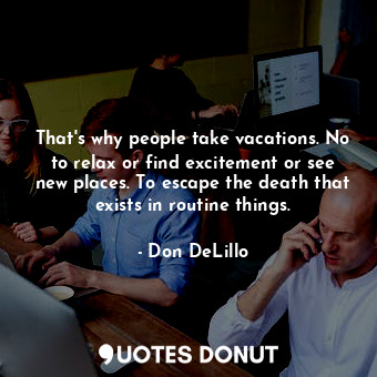 That's why people take vacations. No to relax or find excitement or see new places. To escape the death that exists in routine things.