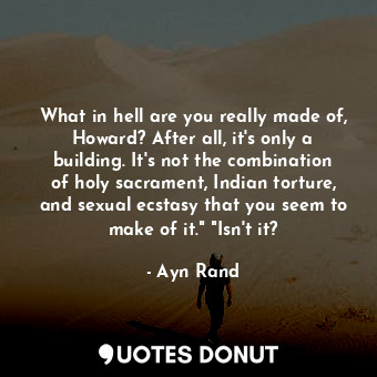 What in hell are you really made of, Howard? After all, it's only a building. It's not the combination of holy sacrament, Indian torture, and sexual ecstasy that you seem to make of it." "Isn't it?