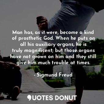 Man has, as it were, become a kind of prosthetic God. When he puts on all his auxiliary organs, he is truly magnificent; but those organs have not grown on him and they still give him much trouble at times.