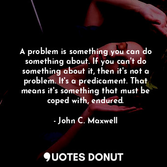 A problem is something you can do something about. If you can't do something about it, then it's not a problem. It's a predicament. That means it's something that must be coped with, endured.