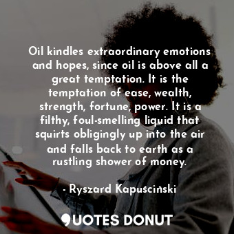 Oil kindles extraordinary emotions and hopes, since oil is above all a great temptation. It is the temptation of ease, wealth, strength, fortune, power. It is a filthy, foul-smelling liquid that squirts obligingly up into the air and falls back to earth as a rustling shower of money.