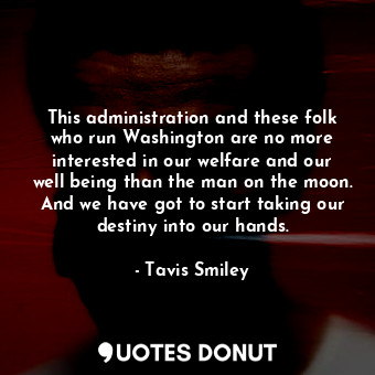 This administration and these folk who run Washington are no more interested in our welfare and our well being than the man on the moon. And we have got to start taking our destiny into our hands.