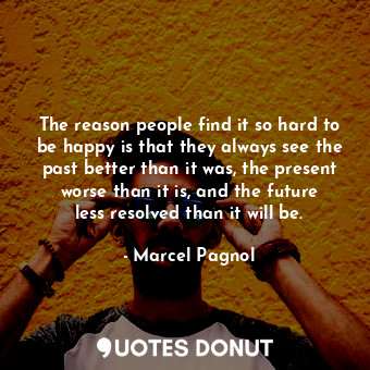 The reason people find it so hard to be happy is that they always see the past better than it was, the present worse than it is, and the future less resolved than it will be.