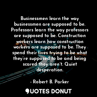 Businessmen learn the way businessmen are supposed to be. Professors learn the way professors are supposed to be. Construction workers learn how construction workers are supposed to be. They spend their lives trying to be what they’re supposed to be and being scared they aren’t. Quiet desperation.