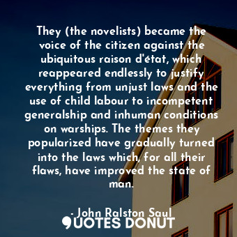 They (the novelists) became the voice of the citizen against the ubiquitous raison d'état, which reappeared endlessly to justify everything from unjust laws and the use of child labour to incompetent generalship and inhuman conditions on warships. The themes they popularized have gradually turned into the laws which, for all their flaws, have improved the state of man.