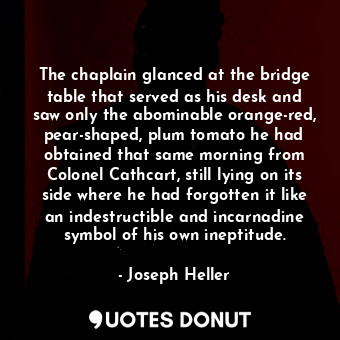 The chaplain glanced at the bridge table that served as his desk and saw only the abominable orange-red, pear-shaped, plum tomato he had obtained that same morning from Colonel Cathcart, still lying on its side where he had forgotten it like an indestructible and incarnadine symbol of his own ineptitude.