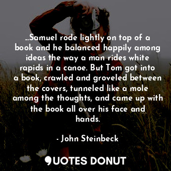 ...Samuel rode lightly on top of a book and he balanced happily among ideas the way a man rides white rapids in a canoe. But Tom got into a book, crawled and groveled between the covers, tunneled like a mole among the thoughts, and came up with the book all over his face and hands.