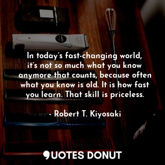 In today’s fast-changing world, it’s not so much what you know anymore that counts, because often what you know is old. It is how fast you learn. That skill is priceless.