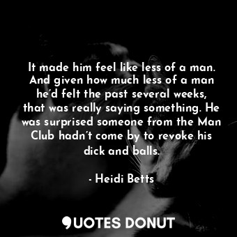 It made him feel like less of a man. And given how much less of a man he’d felt the past several weeks, that was really saying something. He was surprised someone from the Man Club hadn’t come by to revoke his dick and balls.