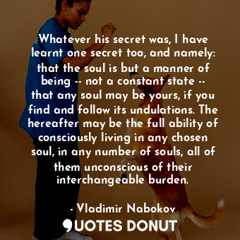 Whatever his secret was, I have learnt one secret too, and namely: that the soul is but a manner of being -- not a constant state -- that any soul may be yours, if you find and follow its undulations. The hereafter may be the full ability of consciously living in any chosen soul, in any number of souls, all of them unconscious of their interchangeable burden.