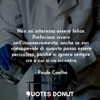 Non mi interessa essere felice. Preferisco vivere nell'innamoramento, anche se son consapevole di quanto possa essere pericoloso, poiché si ignora sempre ciò a cui si va incontro.