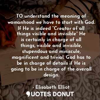 TO understand the meaning of womanhood we have to start with God. If He is indeed “Creator of all things visible and invisible” He is certainly in charge of all things, visible and invisible, stupendous and miniscule, magnificent and trivial. God has to be in charge of details if He is going to be in charge of the overall design.