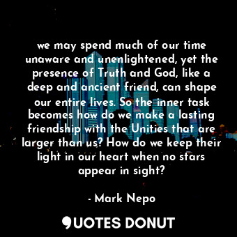we may spend much of our time unaware and unenlightened, yet the presence of Truth and God, like a deep and ancient friend, can shape our entire lives. So the inner task becomes how do we make a lasting friendship with the Unities that are larger than us? How do we keep their light in our heart when no stars appear in sight?