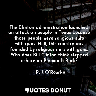 The Clinton administration launched an attack on people in Texas because those people were religious nuts with guns. Hell, this country was founded by religious nuts with guns. Who does Bill Clinton think stepped ashore on Plymouth Rock?