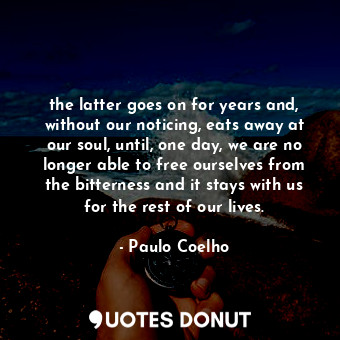 the latter goes on for years and, without our noticing, eats away at our soul, until, one day, we are no longer able to free ourselves from the bitterness and it stays with us for the rest of our lives.