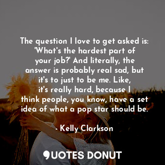 The question I love to get asked is: &#39;What&#39;s the hardest part of your job?&#39; And literally, the answer is probably real sad, but it&#39;s to just to be me. Like, it&#39;s really hard, because I think people, you know, have a set idea of what a pop star should be.