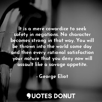 It is a mere cowardice to seek safety in negations. No character becomes strong in that way. You will be thrown into the world some day and then every rational satisfaction your nature that you deny now will assault like a savage appetite.