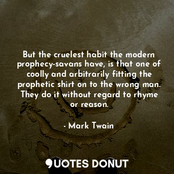 But the cruelest habit the modern prophecy-savans have, is that one of coolly and arbitrarily fitting the prophetic shirt on to the wrong man. They do it without regard to rhyme or reason.