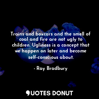 Trains and boxcars and the smell of coal and fire are not ugly to children. Ugliness is a concept that we happen on later and become self-conscious about.