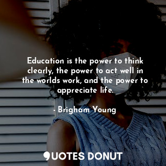 Education is the power to think clearly, the power to act well in the worlds work, and the power to appreciate life.