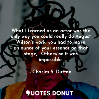 What I learned as an actor was the only way you could really do August Wilson&#39;s work, you had to leave an ounce of your essence on that stage,... Otherwise it was impossible.