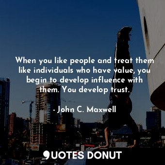When you like people and treat them like individuals who have value, you begin to develop influence with them. You develop trust.