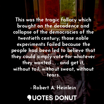 This was the tragic fallacy which brought on the decadence and collapse of the democracies of the twentieth century; those noble experiments failed because the people had been led to believe that they could simply vote for whatever they wanted . . . and get it, without toil, without sweat, without tears.