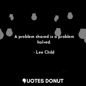 A problem shared is a problem halved.