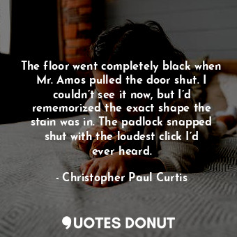 The floor went completely black when Mr. Amos pulled the door shut. I couldn’t see it now, but I’d rememorized the exact shape the stain was in. The padlock snapped shut with the loudest click I’d ever heard.